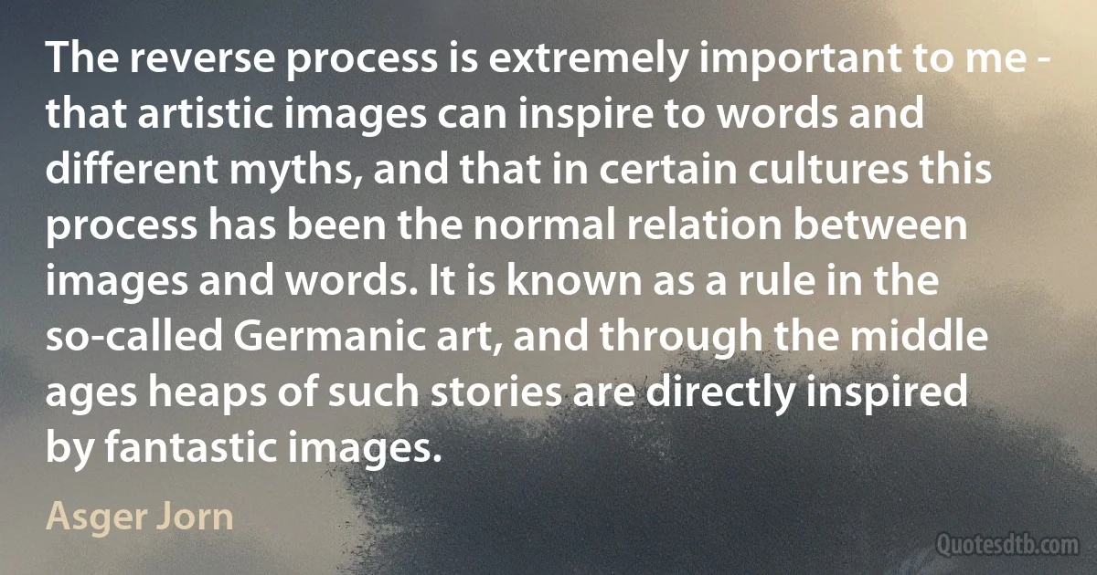 The reverse process is extremely important to me - that artistic images can inspire to words and different myths, and that in certain cultures this process has been the normal relation between images and words. It is known as a rule in the so-called Germanic art, and through the middle ages heaps of such stories are directly inspired by fantastic images. (Asger Jorn)