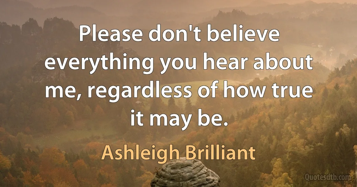 Please don't believe everything you hear about me, regardless of how true it may be. (Ashleigh Brilliant)