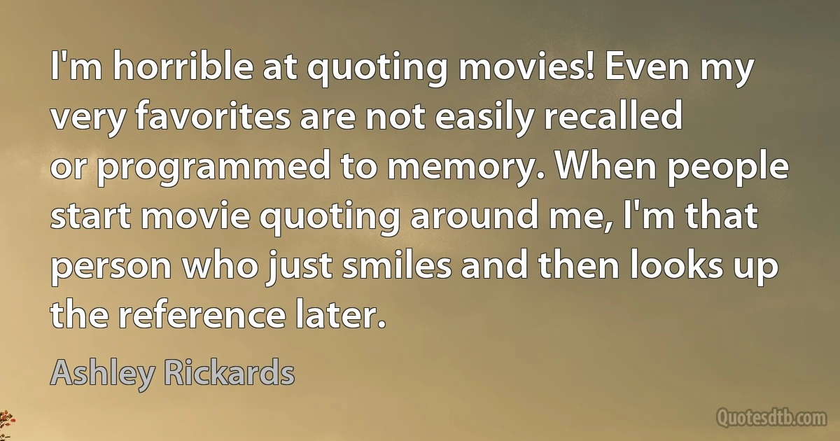 I'm horrible at quoting movies! Even my very favorites are not easily recalled or programmed to memory. When people start movie quoting around me, I'm that person who just smiles and then looks up the reference later. (Ashley Rickards)