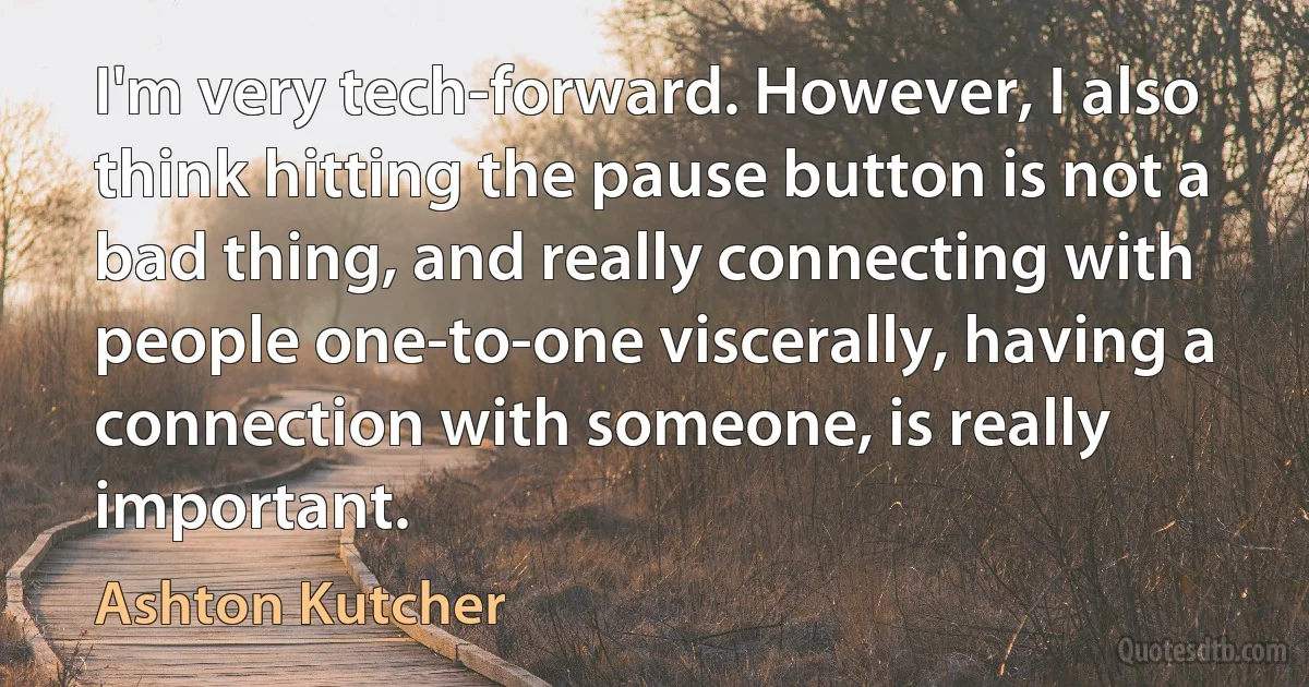 I'm very tech-forward. However, I also think hitting the pause button is not a bad thing, and really connecting with people one-to-one viscerally, having a connection with someone, is really important. (Ashton Kutcher)