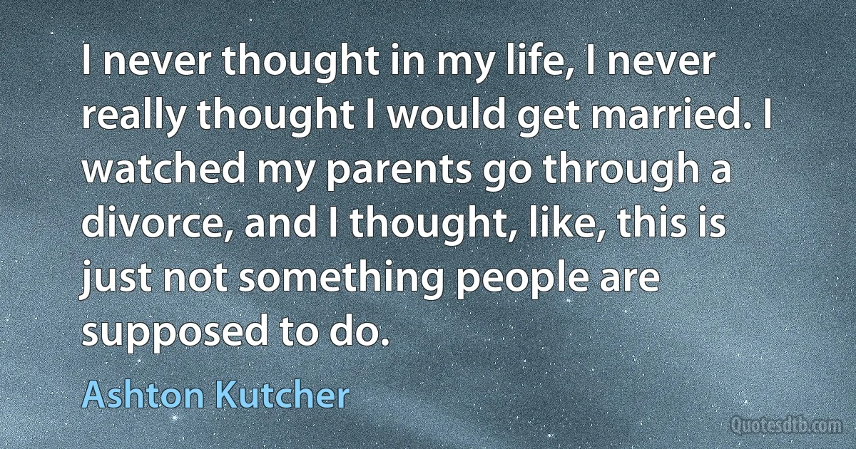 I never thought in my life, I never really thought I would get married. I watched my parents go through a divorce, and I thought, like, this is just not something people are supposed to do. (Ashton Kutcher)