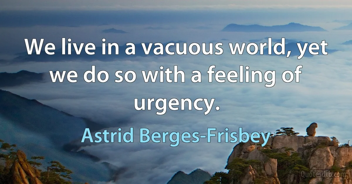 We live in a vacuous world, yet we do so with a feeling of urgency. (Astrid Berges-Frisbey)