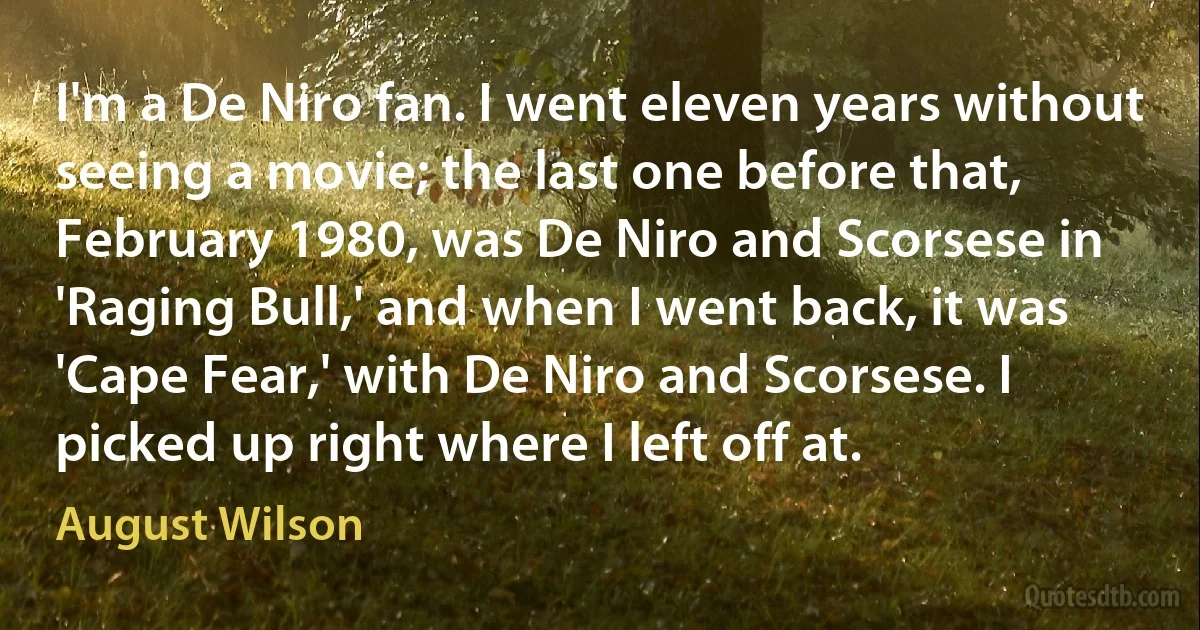 I'm a De Niro fan. I went eleven years without seeing a movie; the last one before that, February 1980, was De Niro and Scorsese in 'Raging Bull,' and when I went back, it was 'Cape Fear,' with De Niro and Scorsese. I picked up right where I left off at. (August Wilson)