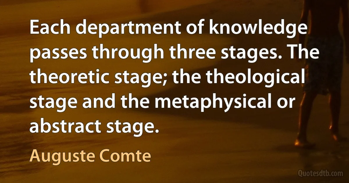 Each department of knowledge passes through three stages. The theoretic stage; the theological stage and the metaphysical or abstract stage. (Auguste Comte)