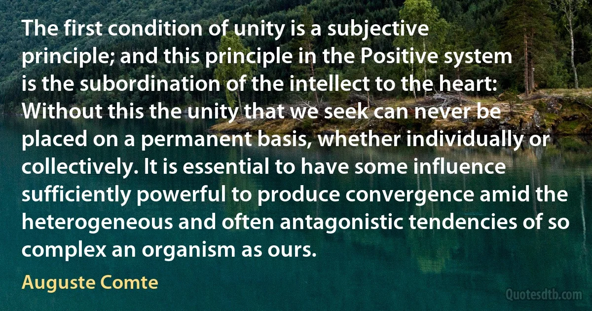 The first condition of unity is a subjective principle; and this principle in the Positive system is the subordination of the intellect to the heart: Without this the unity that we seek can never be placed on a permanent basis, whether individually or collectively. It is essential to have some influence sufficiently powerful to produce convergence amid the heterogeneous and often antagonistic tendencies of so complex an organism as ours. (Auguste Comte)