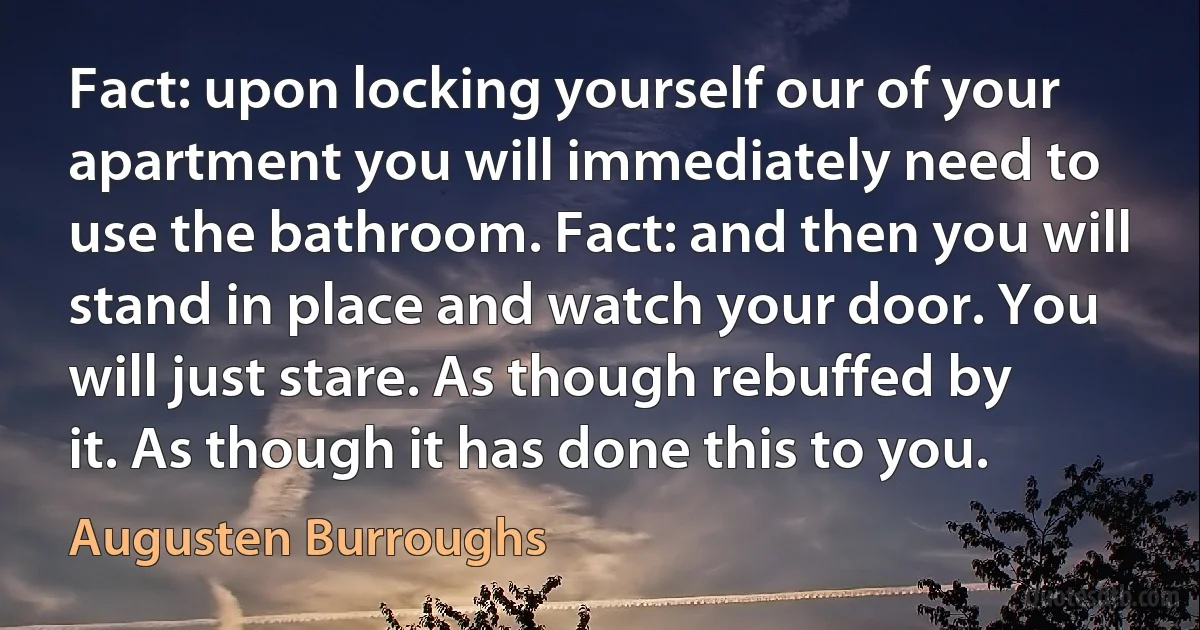 Fact: upon locking yourself our of your apartment you will immediately need to use the bathroom. Fact: and then you will stand in place and watch your door. You will just stare. As though rebuffed by it. As though it has done this to you. (Augusten Burroughs)