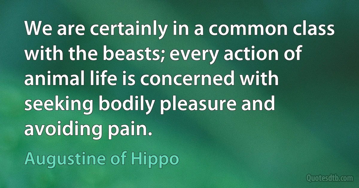 We are certainly in a common class with the beasts; every action of animal life is concerned with seeking bodily pleasure and avoiding pain. (Augustine of Hippo)