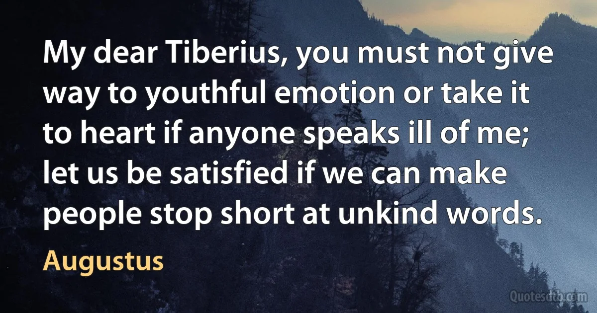 My dear Tiberius, you must not give way to youthful emotion or take it to heart if anyone speaks ill of me; let us be satisfied if we can make people stop short at unkind words. (Augustus)