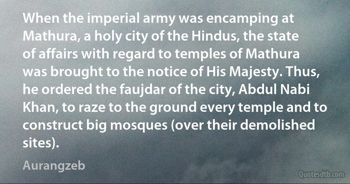 When the imperial army was encamping at Mathura, a holy city of the Hindus, the state of affairs with regard to temples of Mathura was brought to the notice of His Majesty. Thus, he ordered the faujdar of the city, Abdul Nabi Khan, to raze to the ground every temple and to construct big mosques (over their demolished sites). (Aurangzeb)