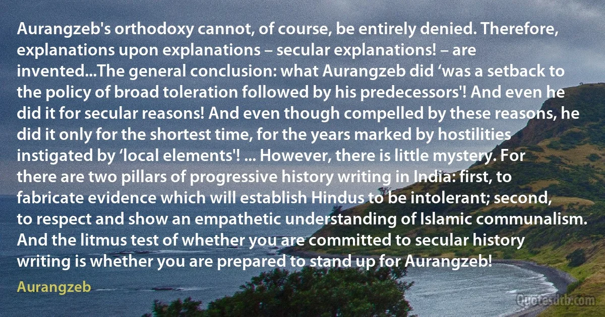 Aurangzeb's orthodoxy cannot, of course, be entirely denied. Therefore, explanations upon explanations – secular explanations! – are invented...The general conclusion: what Aurangzeb did ‘was a setback to the policy of broad toleration followed by his predecessors'! And even he did it for secular reasons! And even though compelled by these reasons, he did it only for the shortest time, for the years marked by hostilities instigated by ‘local elements'! ... However, there is little mystery. For there are two pillars of progressive history writing in India: first, to fabricate evidence which will establish Hindus to be intolerant; second, to respect and show an empathetic understanding of Islamic communalism. And the litmus test of whether you are committed to secular history writing is whether you are prepared to stand up for Aurangzeb! (Aurangzeb)