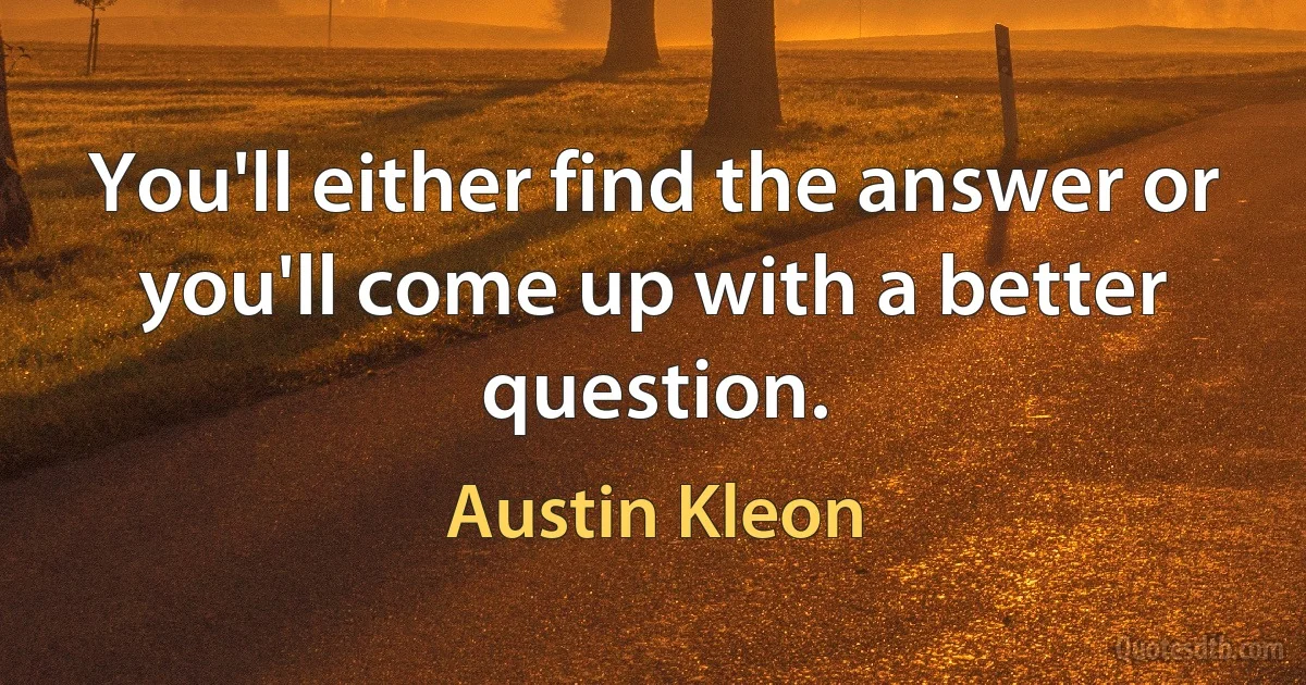 You'll either find the answer or you'll come up with a better question. (Austin Kleon)