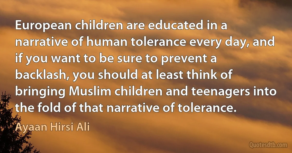 European children are educated in a narrative of human tolerance every day, and if you want to be sure to prevent a backlash, you should at least think of bringing Muslim children and teenagers into the fold of that narrative of tolerance. (Ayaan Hirsi Ali)