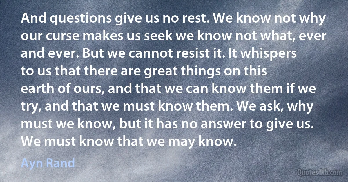 And questions give us no rest. We know not why our curse makes us seek we know not what, ever and ever. But we cannot resist it. It whispers to us that there are great things on this earth of ours, and that we can know them if we try, and that we must know them. We ask, why must we know, but it has no answer to give us. We must know that we may know. (Ayn Rand)