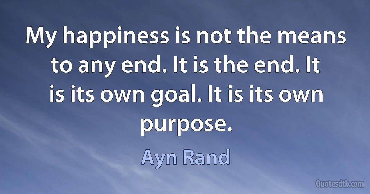 My happiness is not the means to any end. It is the end. It is its own goal. It is its own purpose. (Ayn Rand)