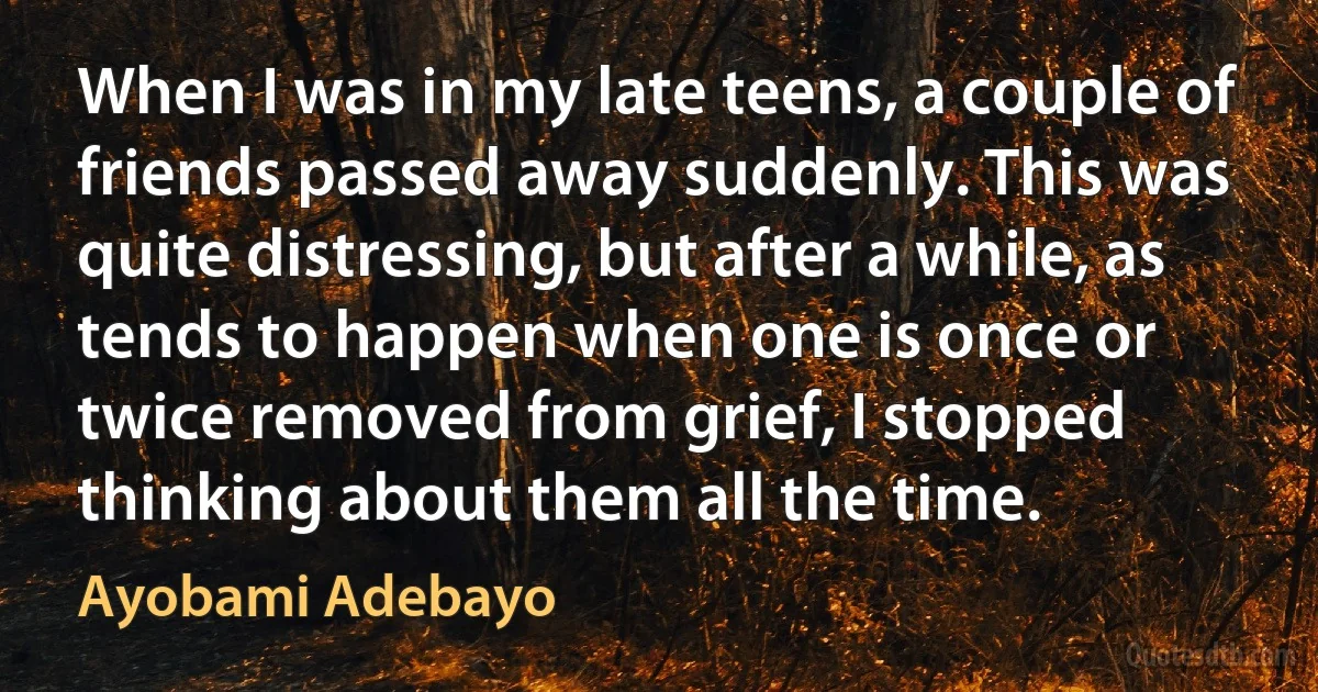 When I was in my late teens, a couple of friends passed away suddenly. This was quite distressing, but after a while, as tends to happen when one is once or twice removed from grief, I stopped thinking about them all the time. (Ayobami Adebayo)