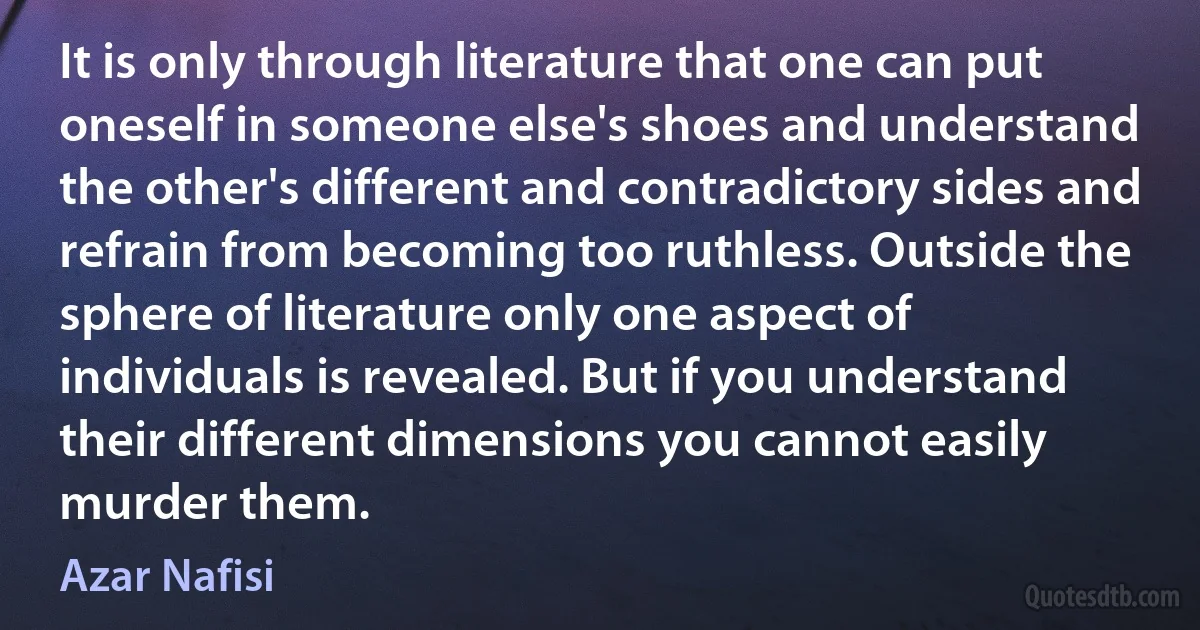 It is only through literature that one can put oneself in someone else's shoes and understand the other's different and contradictory sides and refrain from becoming too ruthless. Outside the sphere of literature only one aspect of individuals is revealed. But if you understand their different dimensions you cannot easily murder them. (Azar Nafisi)