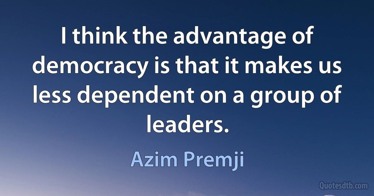 I think the advantage of democracy is that it makes us less dependent on a group of leaders. (Azim Premji)