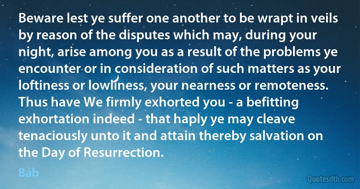 Beware lest ye suffer one another to be wrapt in veils by reason of the disputes which may, during your night, arise among you as a result of the problems ye encounter or in consideration of such matters as your loftiness or lowliness, your nearness or remoteness.
Thus have We firmly exhorted you - a befitting exhortation indeed - that haply ye may cleave tenaciously unto it and attain thereby salvation on the Day of Resurrection. (Báb)