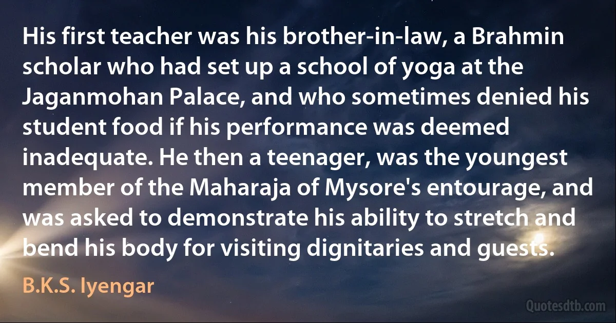 His first teacher was his brother-in-law, a Brahmin scholar who had set up a school of yoga at the Jaganmohan Palace, and who sometimes denied his student food if his performance was deemed inadequate. He then a teenager, was the youngest member of the Maharaja of Mysore's entourage, and was asked to demonstrate his ability to stretch and bend his body for visiting dignitaries and guests. (B.K.S. Iyengar)