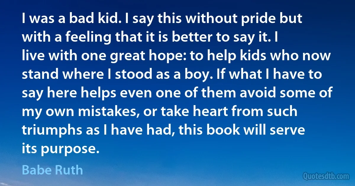 I was a bad kid. I say this without pride but with a feeling that it is better to say it. I live with one great hope: to help kids who now stand where I stood as a boy. If what I have to say here helps even one of them avoid some of my own mistakes, or take heart from such triumphs as I have had, this book will serve its purpose. (Babe Ruth)