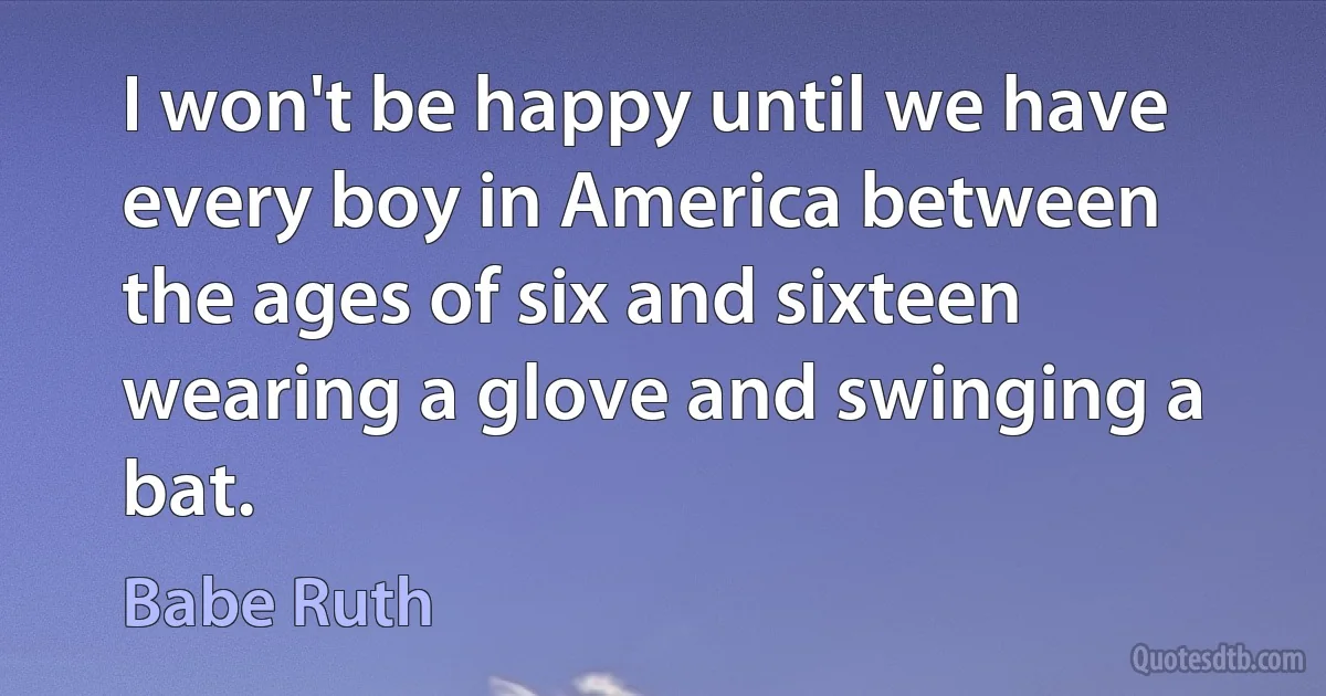 I won't be happy until we have every boy in America between the ages of six and sixteen wearing a glove and swinging a bat. (Babe Ruth)