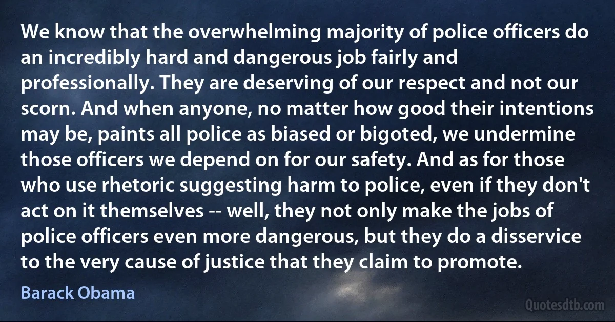 We know that the overwhelming majority of police officers do an incredibly hard and dangerous job fairly and professionally. They are deserving of our respect and not our scorn. And when anyone, no matter how good their intentions may be, paints all police as biased or bigoted, we undermine those officers we depend on for our safety. And as for those who use rhetoric suggesting harm to police, even if they don't act on it themselves -- well, they not only make the jobs of police officers even more dangerous, but they do a disservice to the very cause of justice that they claim to promote. (Barack Obama)