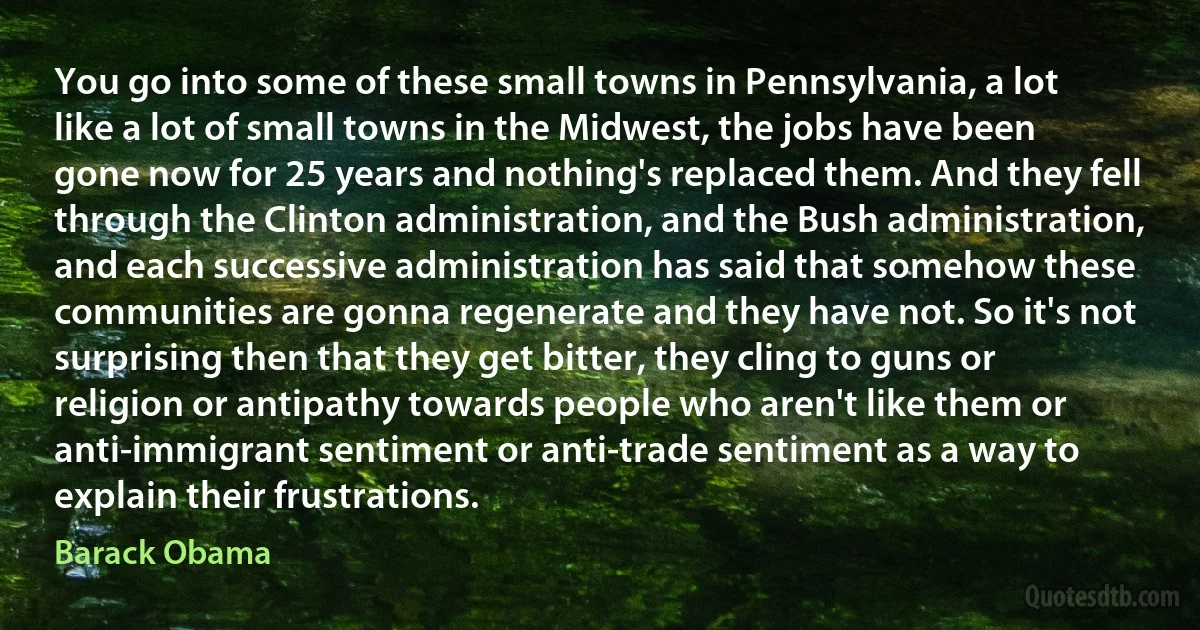 You go into some of these small towns in Pennsylvania, a lot like a lot of small towns in the Midwest, the jobs have been gone now for 25 years and nothing's replaced them. And they fell through the Clinton administration, and the Bush administration, and each successive administration has said that somehow these communities are gonna regenerate and they have not. So it's not surprising then that they get bitter, they cling to guns or religion or antipathy towards people who aren't like them or anti-immigrant sentiment or anti-trade sentiment as a way to explain their frustrations. (Barack Obama)