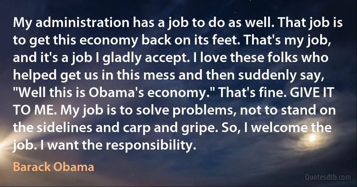 My administration has a job to do as well. That job is to get this economy back on its feet. That's my job, and it's a job I gladly accept. I love these folks who helped get us in this mess and then suddenly say, "Well this is Obama's economy." That's fine. GIVE IT TO ME. My job is to solve problems, not to stand on the sidelines and carp and gripe. So, I welcome the job. I want the responsibility. (Barack Obama)