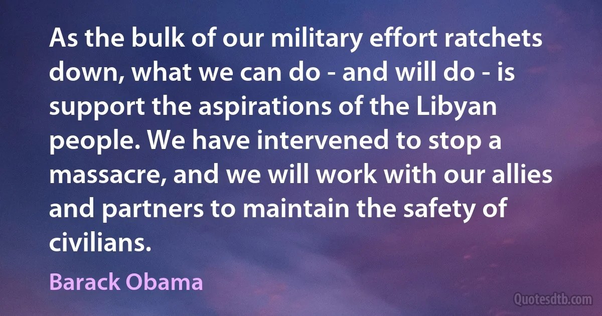 As the bulk of our military effort ratchets down, what we can do - and will do - is support the aspirations of the Libyan people. We have intervened to stop a massacre, and we will work with our allies and partners to maintain the safety of civilians. (Barack Obama)