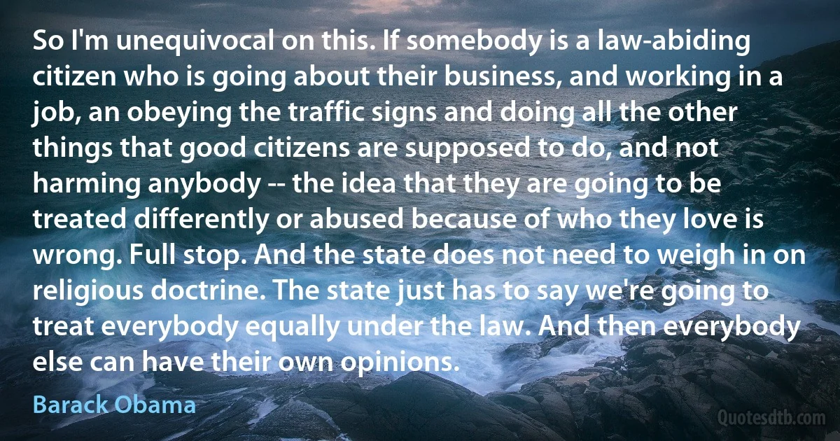 So I'm unequivocal on this. If somebody is a law-abiding citizen who is going about their business, and working in a job, an obeying the traffic signs and doing all the other things that good citizens are supposed to do, and not harming anybody -- the idea that they are going to be treated differently or abused because of who they love is wrong. Full stop. And the state does not need to weigh in on religious doctrine. The state just has to say we're going to treat everybody equally under the law. And then everybody else can have their own opinions. (Barack Obama)