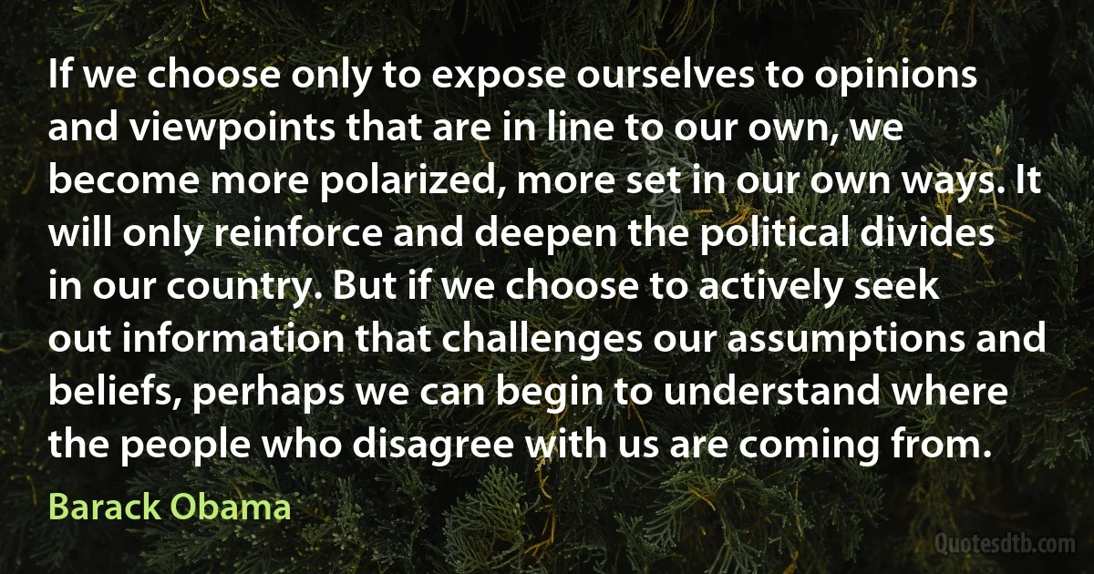 If we choose only to expose ourselves to opinions and viewpoints that are in line to our own, we become more polarized, more set in our own ways. It will only reinforce and deepen the political divides in our country. But if we choose to actively seek out information that challenges our assumptions and beliefs, perhaps we can begin to understand where the people who disagree with us are coming from. (Barack Obama)