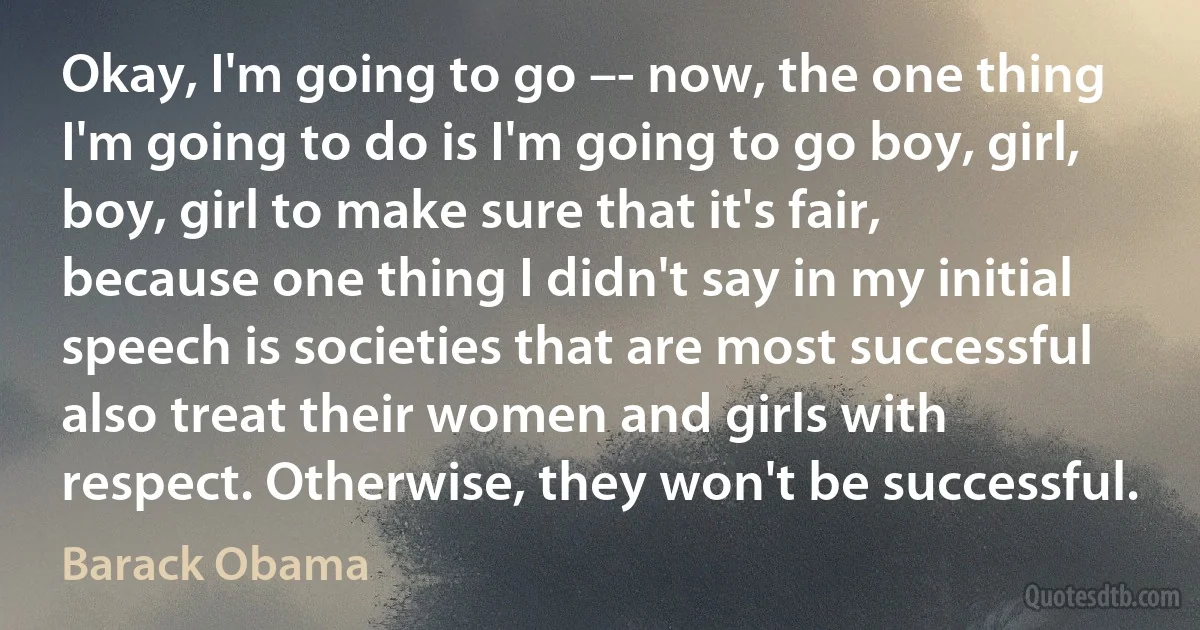 Okay, I'm going to go –- now, the one thing I'm going to do is I'm going to go boy, girl, boy, girl to make sure that it's fair, because one thing I didn't say in my initial speech is societies that are most successful also treat their women and girls with respect. Otherwise, they won't be successful. (Barack Obama)