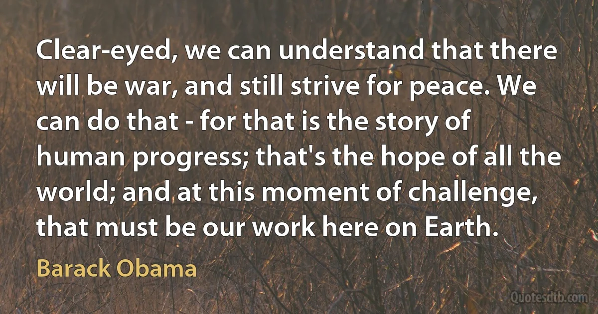 Clear-eyed, we can understand that there will be war, and still strive for peace. We can do that - for that is the story of human progress; that's the hope of all the world; and at this moment of challenge, that must be our work here on Earth. (Barack Obama)