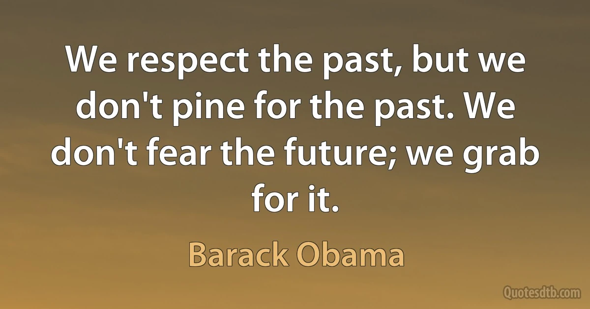 We respect the past, but we don't pine for the past. We don't fear the future; we grab for it. (Barack Obama)