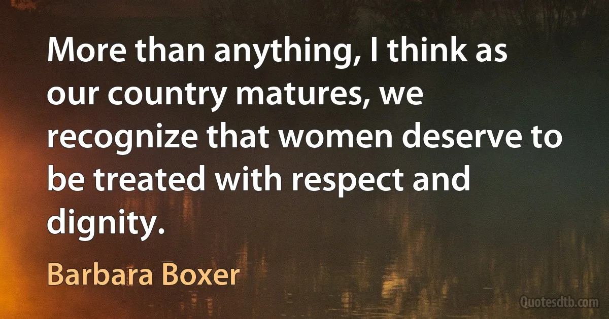 More than anything, I think as our country matures, we recognize that women deserve to be treated with respect and dignity. (Barbara Boxer)