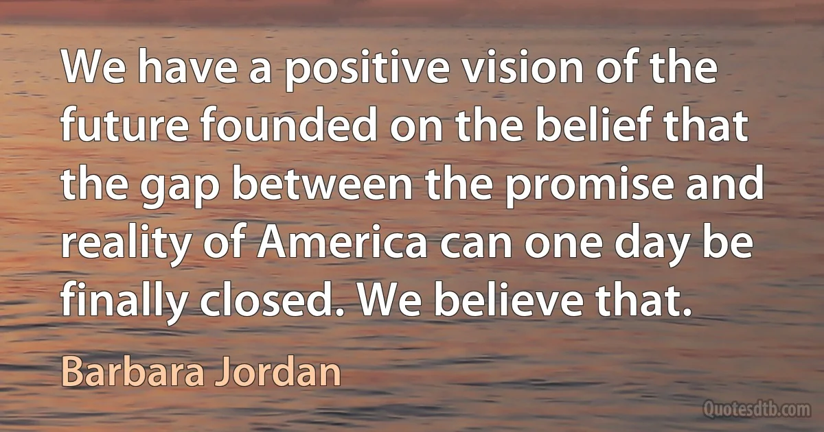 We have a positive vision of the future founded on the belief that the gap between the promise and reality of America can one day be finally closed. We believe that. (Barbara Jordan)