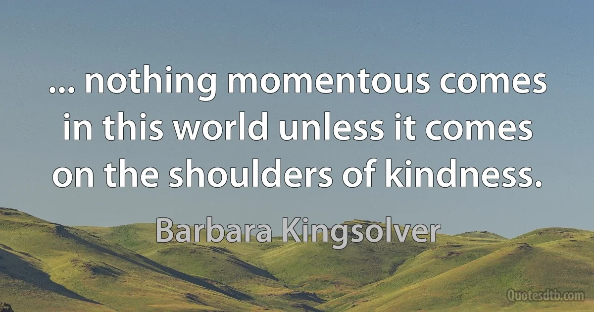 ... nothing momentous comes in this world unless it comes on the shoulders of kindness. (Barbara Kingsolver)