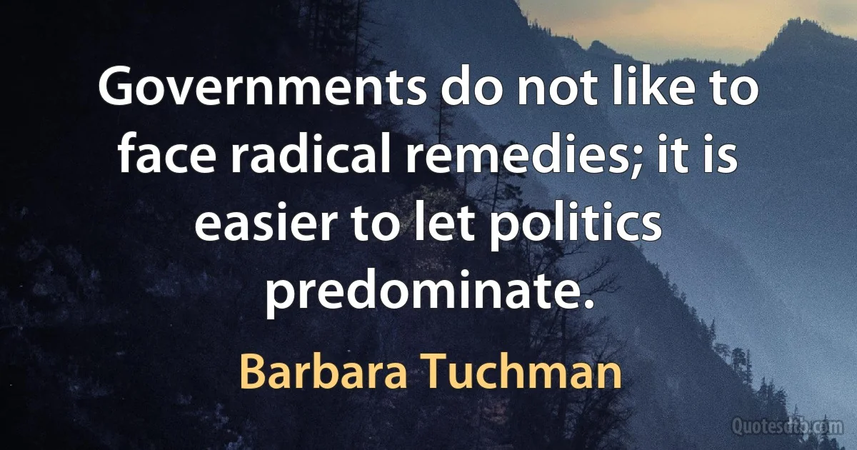 Governments do not like to face radical remedies; it is easier to let politics predominate. (Barbara Tuchman)