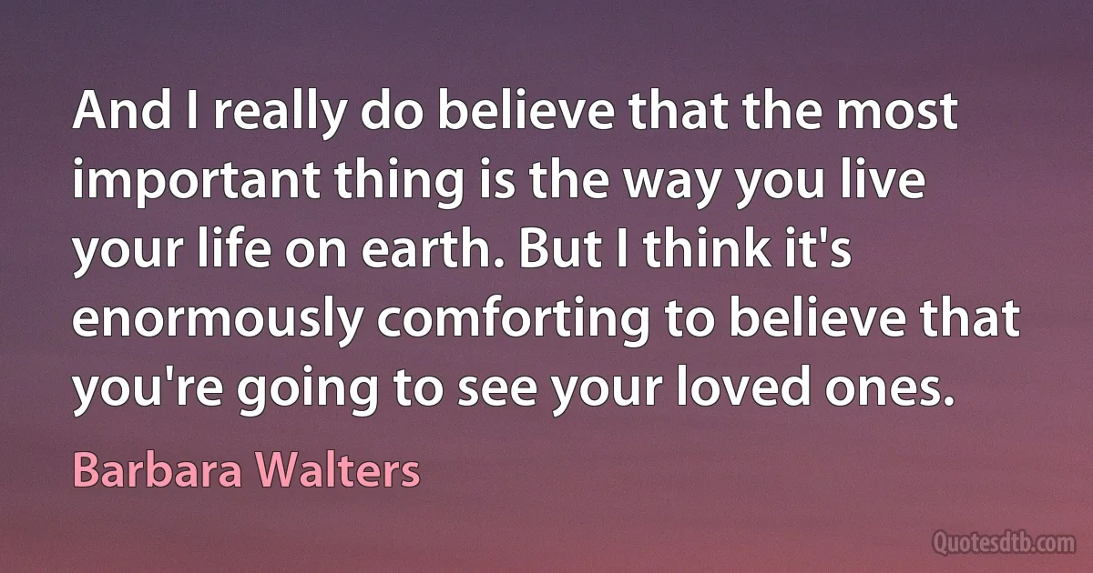 And I really do believe that the most important thing is the way you live your life on earth. But I think it's enormously comforting to believe that you're going to see your loved ones. (Barbara Walters)