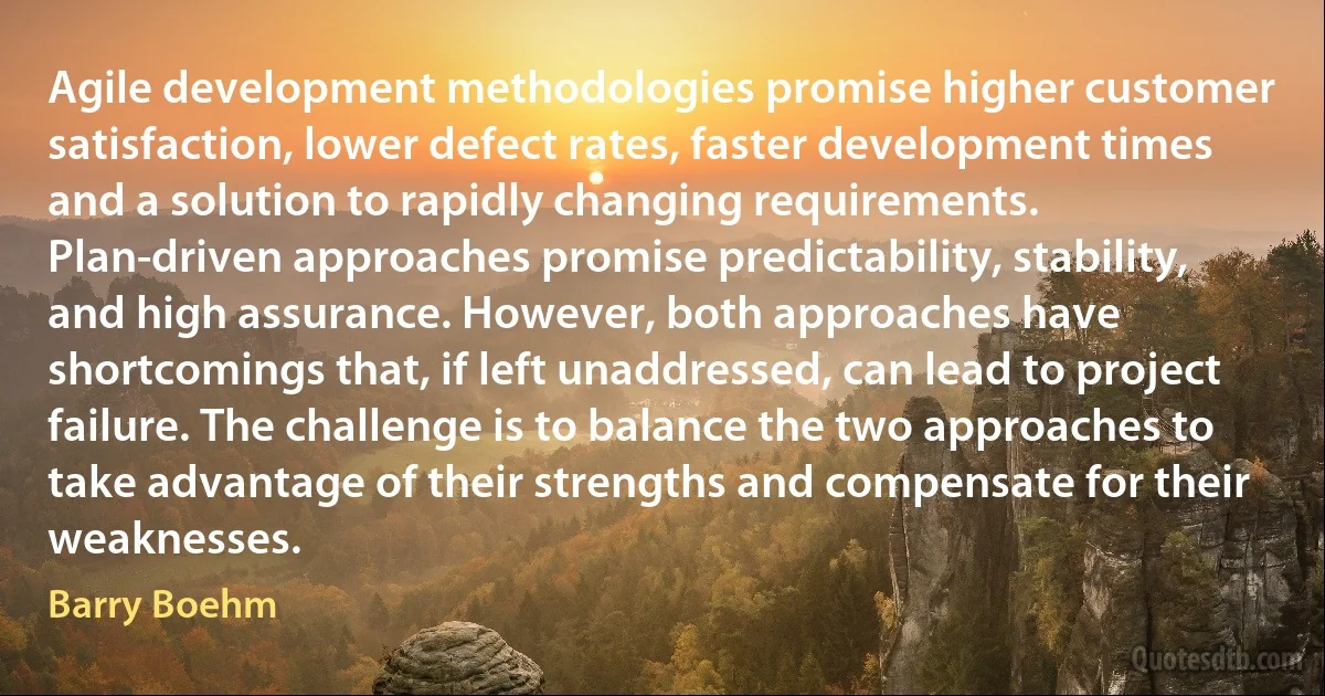 Agile development methodologies promise higher customer satisfaction, lower defect rates, faster development times and a solution to rapidly changing requirements. Plan-driven approaches promise predictability, stability, and high assurance. However, both approaches have shortcomings that, if left unaddressed, can lead to project failure. The challenge is to balance the two approaches to take advantage of their strengths and compensate for their weaknesses. (Barry Boehm)