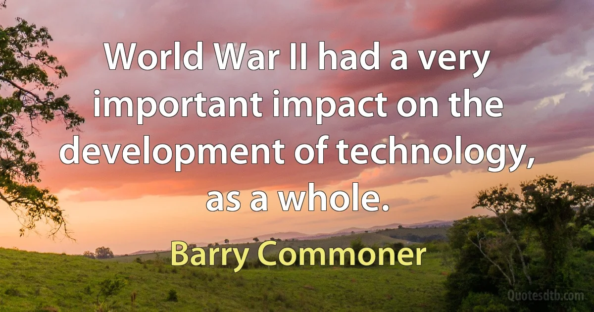 World War II had a very important impact on the development of technology, as a whole. (Barry Commoner)