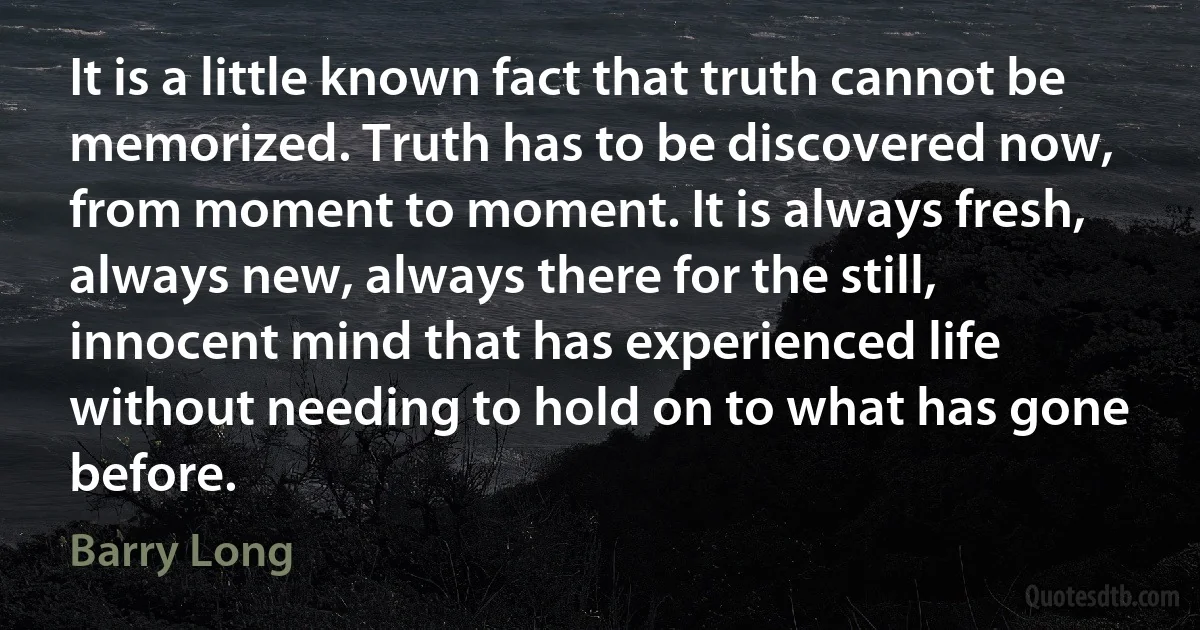 It is a little known fact that truth cannot be memorized. Truth has to be discovered now, from moment to moment. It is always fresh, always new, always there for the still, innocent mind that has experienced life without needing to hold on to what has gone before. (Barry Long)