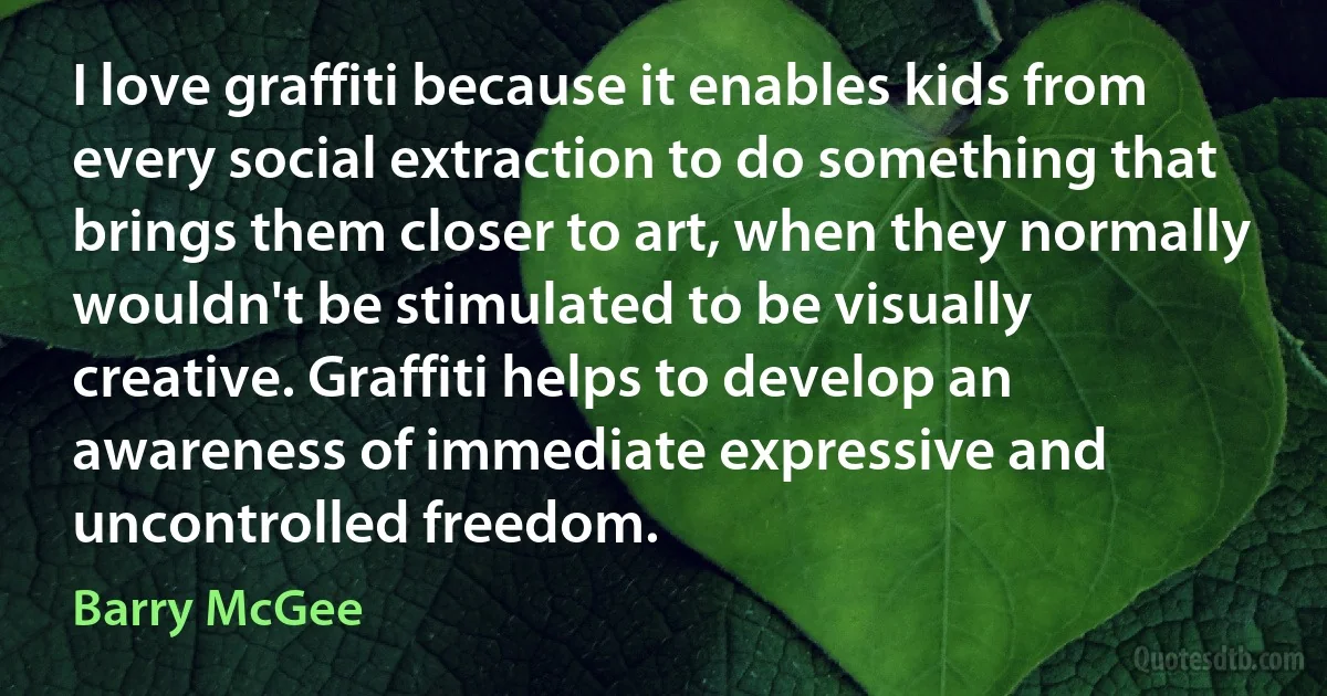 I love graffiti because it enables kids from every social extraction to do something that brings them closer to art, when they normally wouldn't be stimulated to be visually creative. Graffiti helps to develop an awareness of immediate expressive and uncontrolled freedom. (Barry McGee)