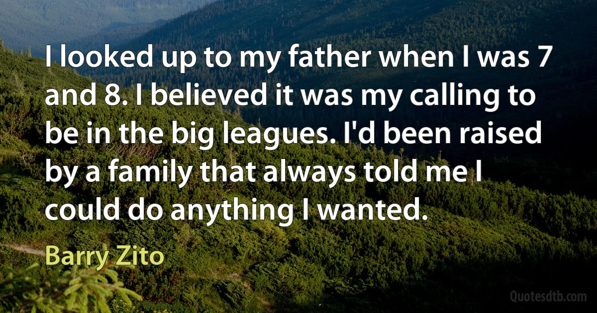 I looked up to my father when I was 7 and 8. I believed it was my calling to be in the big leagues. I'd been raised by a family that always told me I could do anything I wanted. (Barry Zito)