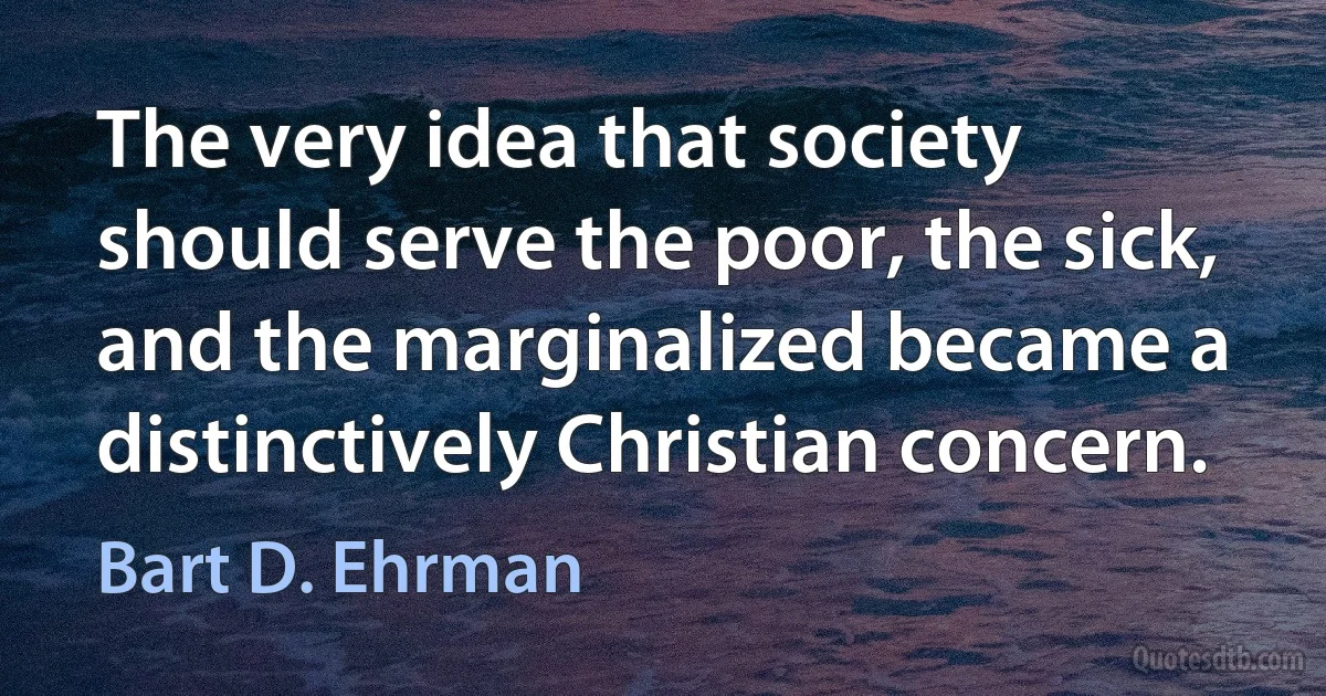 The very idea that society should serve the poor, the sick, and the marginalized became a distinctively Christian concern. (Bart D. Ehrman)