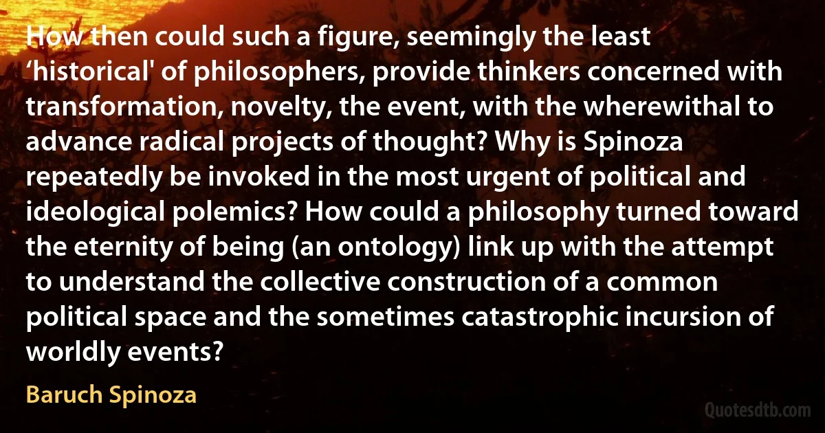 How then could such a figure, seemingly the least ‘historical' of philosophers, provide thinkers concerned with transformation, novelty, the event, with the wherewithal to advance radical projects of thought? Why is Spinoza repeatedly be invoked in the most urgent of political and ideological polemics? How could a philosophy turned toward the eternity of being (an ontology) link up with the attempt to understand the collective construction of a common political space and the sometimes catastrophic incursion of worldly events? (Baruch Spinoza)