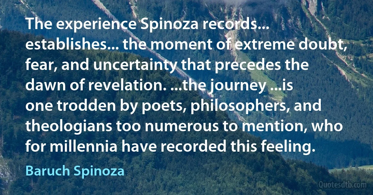 The experience Spinoza records... establishes... the moment of extreme doubt, fear, and uncertainty that precedes the dawn of revelation. ...the journey ...is one trodden by poets, philosophers, and theologians too numerous to mention, who for millennia have recorded this feeling. (Baruch Spinoza)