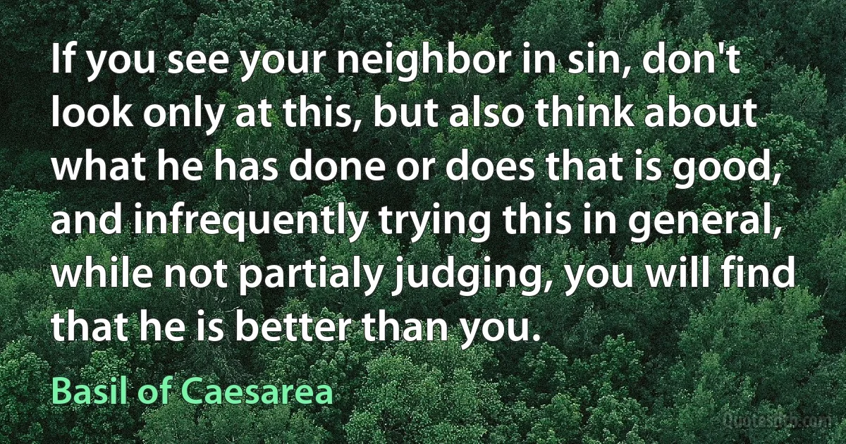 If you see your neighbor in sin, don't look only at this, but also think about what he has done or does that is good, and infrequently trying this in general, while not partialy judging, you will find that he is better than you. (Basil of Caesarea)