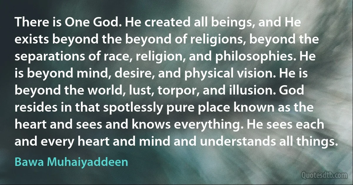 There is One God. He created all beings, and He exists beyond the beyond of religions, beyond the separations of race, religion, and philosophies. He is beyond mind, desire, and physical vision. He is beyond the world, lust, torpor, and illusion. God resides in that spotlessly pure place known as the heart and sees and knows everything. He sees each and every heart and mind and understands all things. (Bawa Muhaiyaddeen)