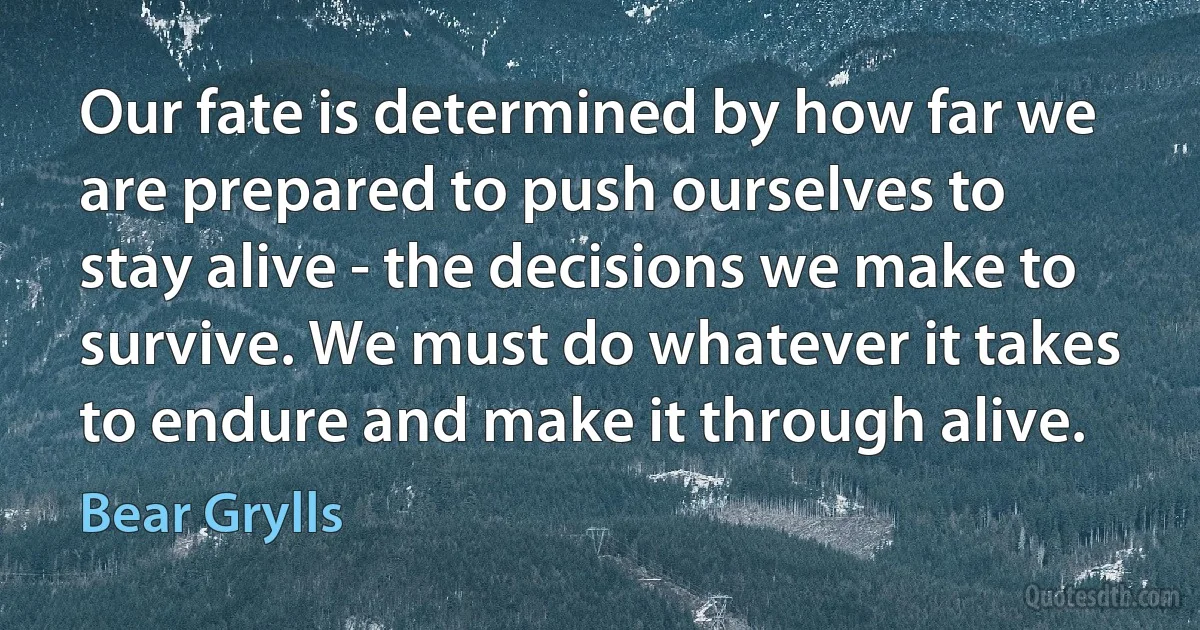 Our fate is determined by how far we are prepared to push ourselves to stay alive - the decisions we make to survive. We must do whatever it takes to endure and make it through alive. (Bear Grylls)